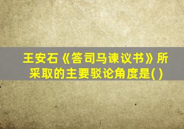 王安石《答司马谏议书》所采取的主要驳论角度是( )